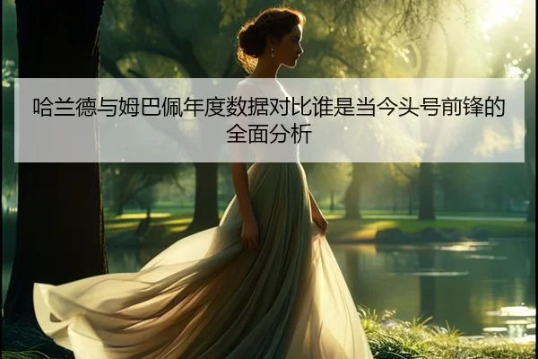 哈兰德与姆巴佩年度数据对比谁是当今头号前锋的全面分析